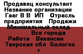 Продавец-консультант › Название организации ­ Гааг В.В, ИП › Отрасль предприятия ­ Продажи › Минимальный оклад ­ 15 000 - Все города Работа » Вакансии   . Тверская обл.,Бологое г.